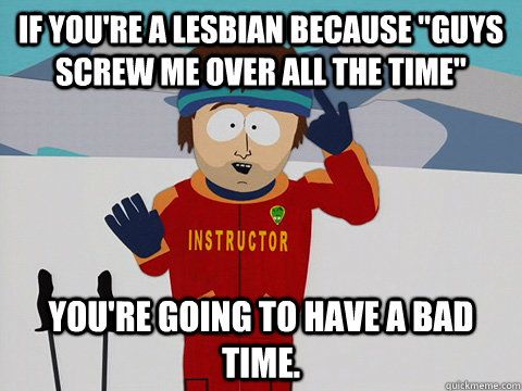 if youre a lesbian because guys screw me over all the time - Youre gonna have a bad time