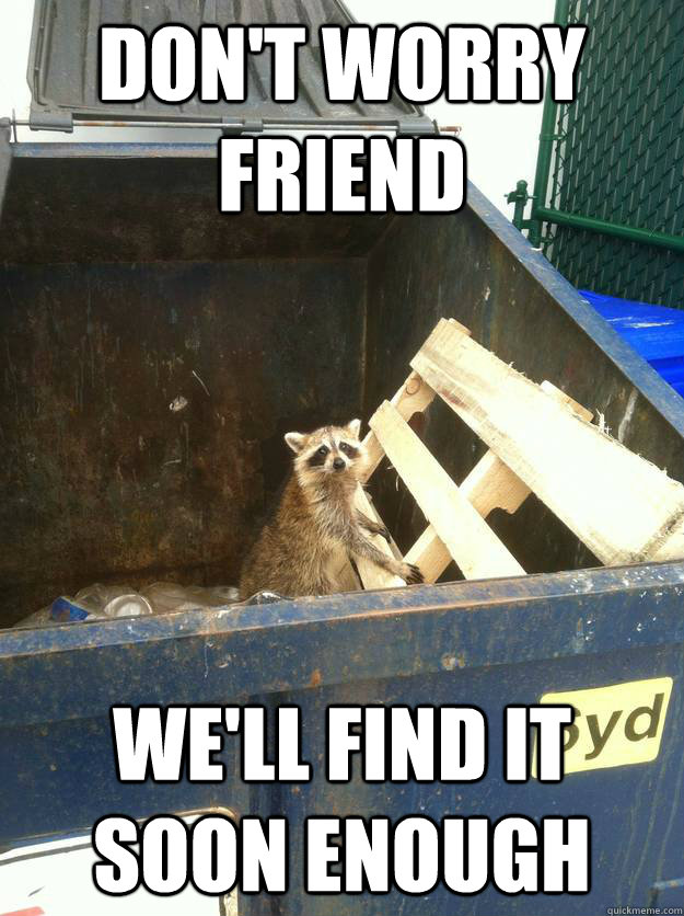 dont worry friend well find it soon enough -