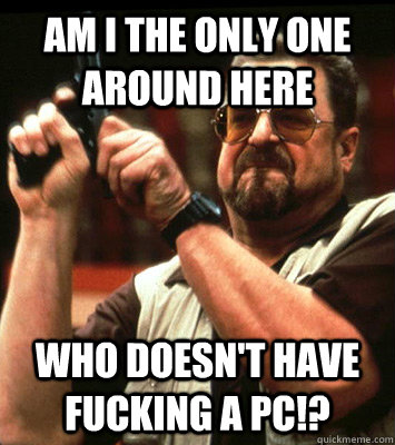 am i the only one around here who doesnt have fucking a pc - Angry walter