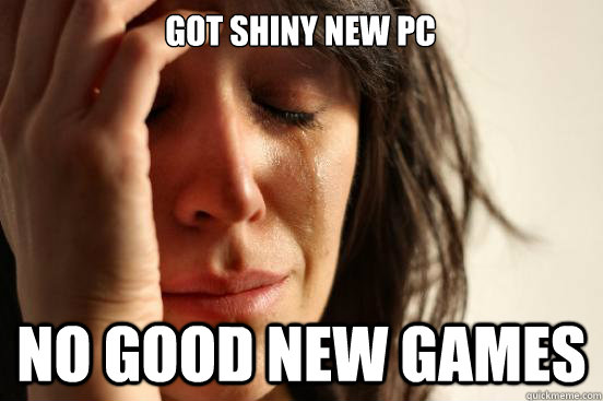 got shiny new pc no good new games - First World Problems