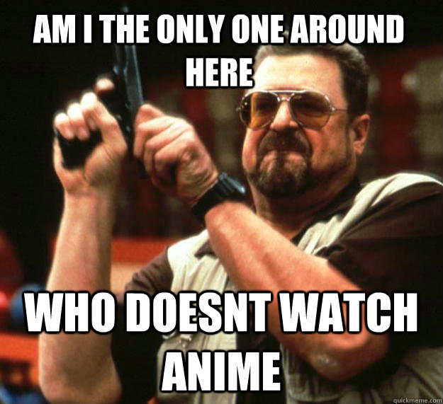 am i the only one around here who doesnt watch anime - Walter