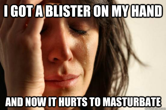 i got a blister on my hand and now it hurts to masturbate - First World Problems