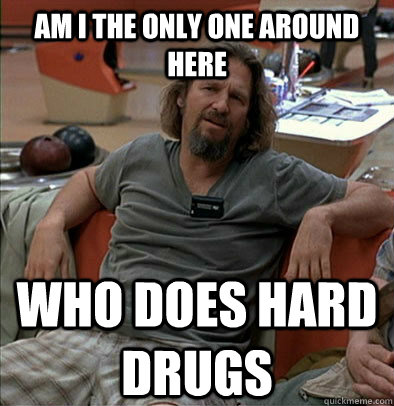 am i the only one around here who does hard drugs - The Dude