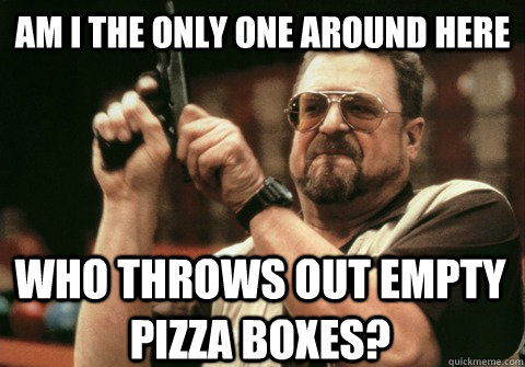 am i the only one around here who throws out empty pizza box - Am I the only one