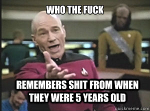 who the fuck remembers shit from when they were 5 years old - Annoyed Picard