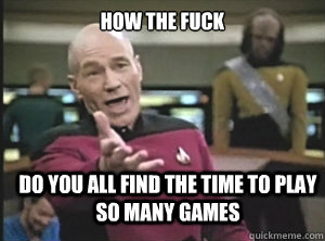 how the fuck do you all find the time to play so many games - Annoyed Picard
