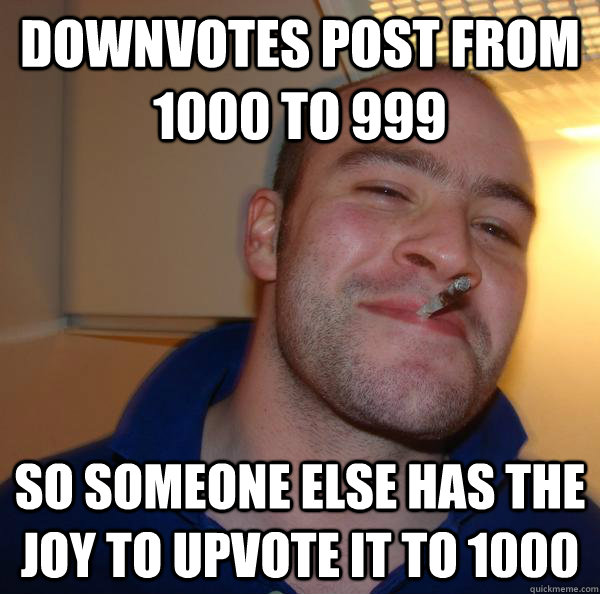 downvotes post from 1000 to 999 so someone else has the joy - Good Guy Greg