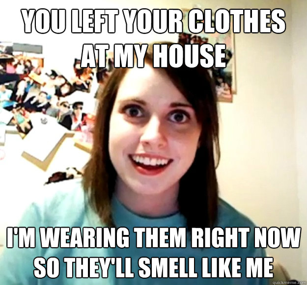you left your clothes at my house im wearing them right now - Overly Attached Girlfriend