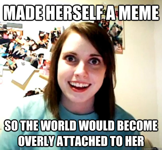 made herself a meme so the world would become overly attache - Overly Attached Girlfriend