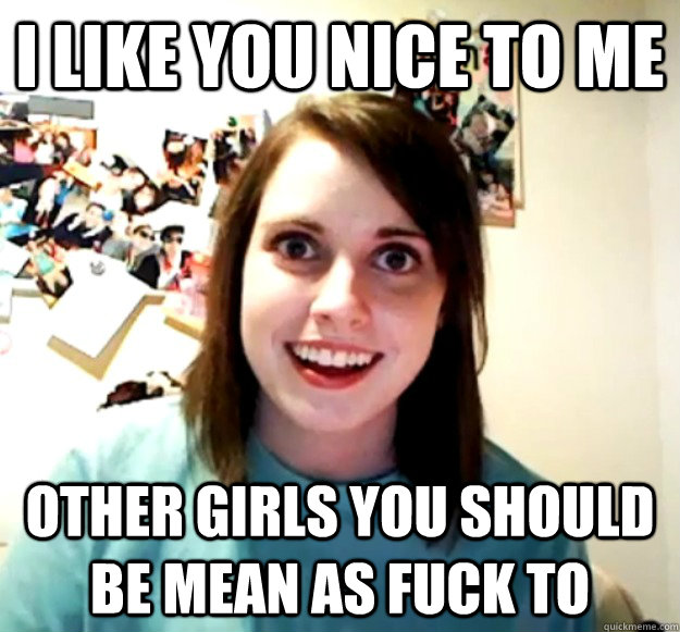 i like you nice to me other girls you should be mean as fuck - Overly Attached Girlfriend