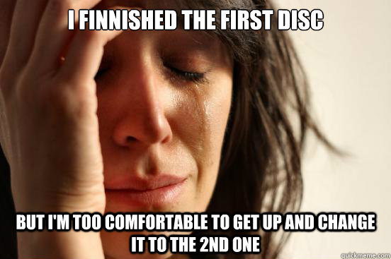 i finnished the first disc but im too comfortable to get up - First World Problems
