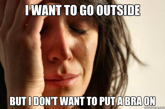 i want to go outside but i dont want to put a bra on - First World Problems
