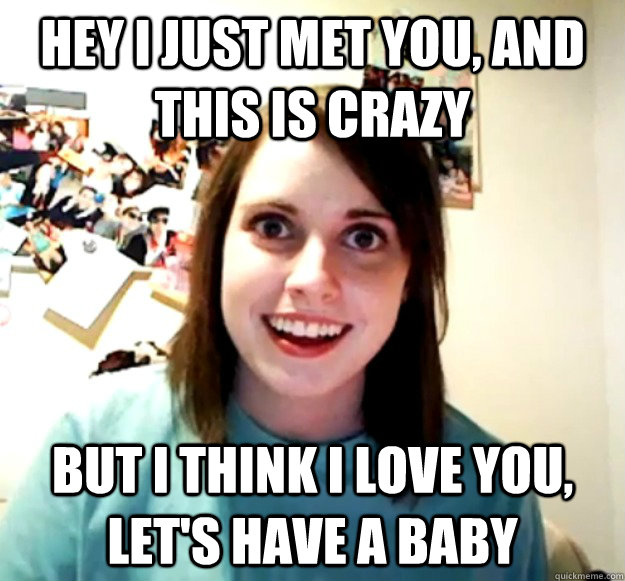 hey i just met you and this is crazy but i think i love you - Overly Attached Girlfriend