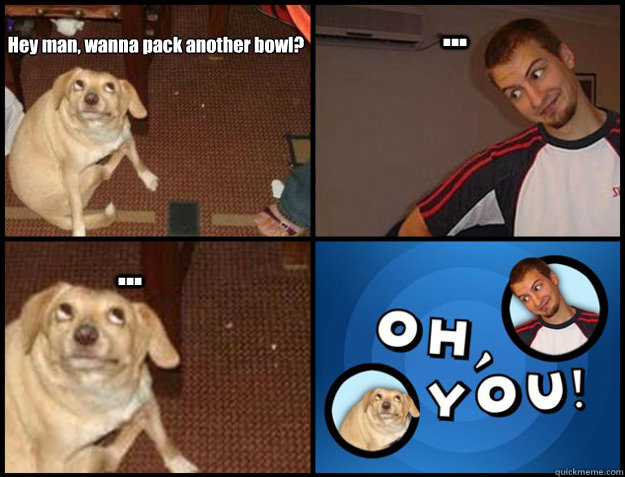 hey man wanna pack another bowl - Oh you!