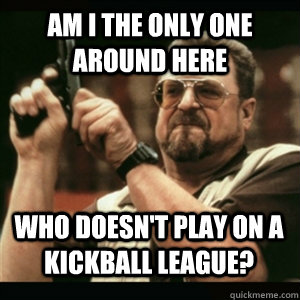 am i the only one around here who doesnt play on a kickball - AM I THE ONLY ONE AROUND HERE