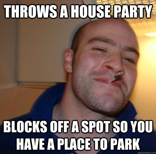 throws a house party blocks off a spot so you have a place t - Good Guy Greg