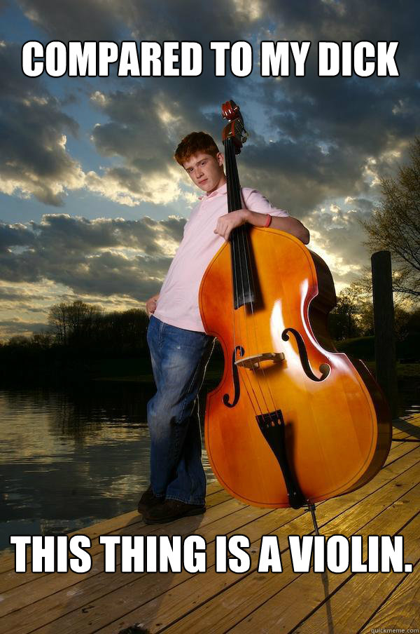 compared to my dick this thing is a violin - Over-confident Bassist