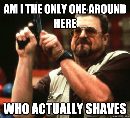 am i the only one around here who actually shaves - Am I The Only One Around Here