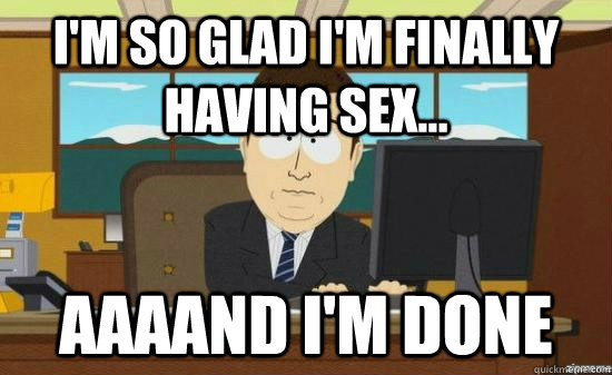 im so glad im finally having sex aaaand im done - AAAAND ITS GONE