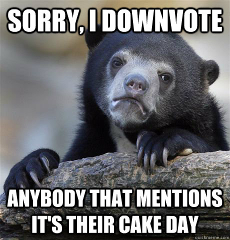 sorry i downvote anybody that mentions its their cake day - Confession Bear