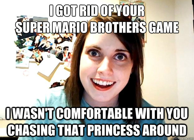 i got rid of your super mario brothers game i wasnt comfort - Overly Attached Girlfriend