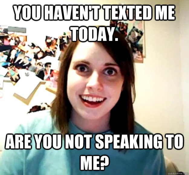 you havent texted me today are you not speaking to me - Overly Attached Girlfriend