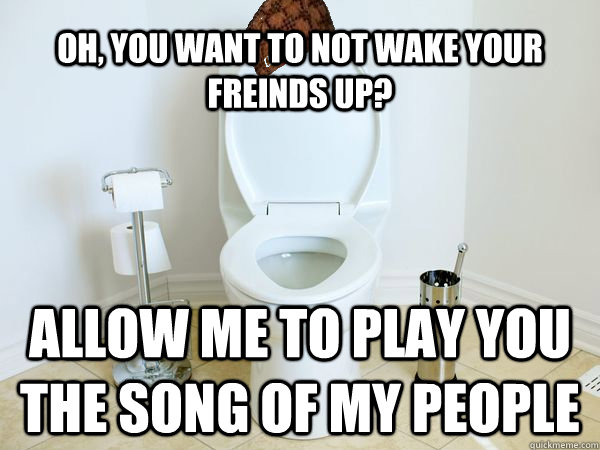oh you want to not wake your freinds up allow me to play y - Scumbag Toilet