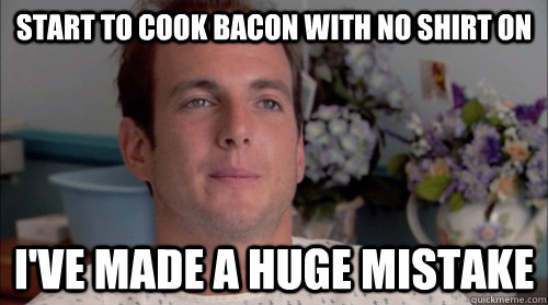start to cook bacon with no shirt on ive made a huge mistak - Huge Mistake Gob