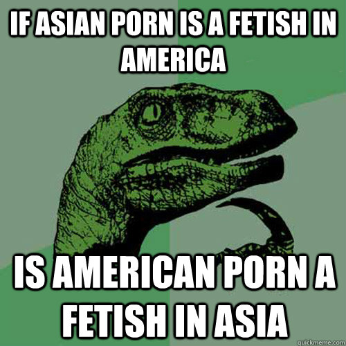 if asian porn is a fetish in america is american porn a feti - Philosoraptor