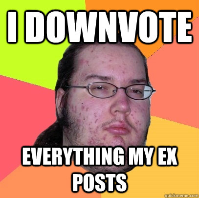 i downvote everything my ex posts - Butthurt Dweller