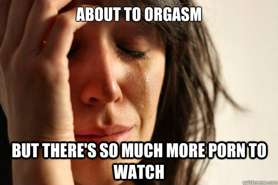 about to orgasm but theres so much more porn to watch - First World Problems