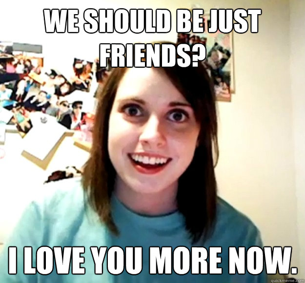we should be just friends i love you more now - Overly Attached Girlfriend