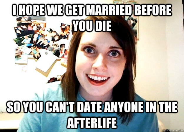 i hope we get married before you die so you cant date anyon - Overly Attached Girlfriend