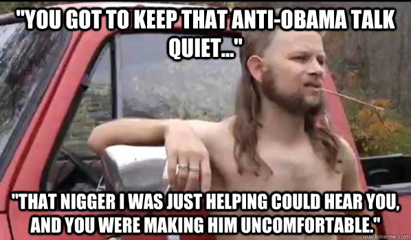 you got to keep that antiobama talk quiet that nigger - Almost Politically Correct Redneck