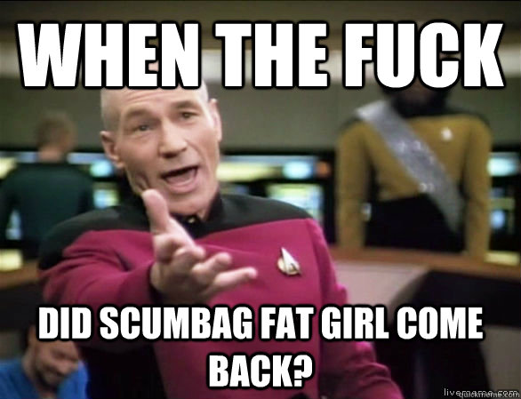 when the fuck did scumbag fat girl come back - Annoyed Picard HD