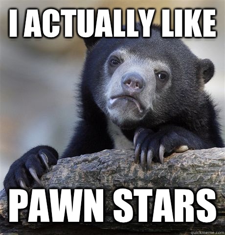 I actually like Pawn stars - Confession Bear