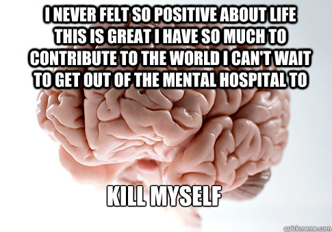 i never felt so positive about life this is great i have so - Scumbag Brain