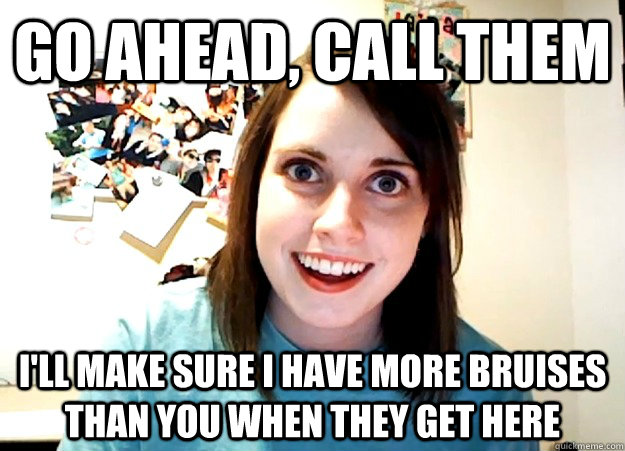 go ahead call them ill make sure i have more bruises than - Overly Attached Girlfriend