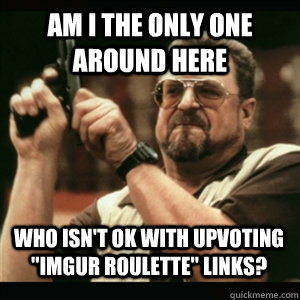 am i the only one around here who isnt ok with upvoting im - AM I THE ONLY ONE AROUND HERE