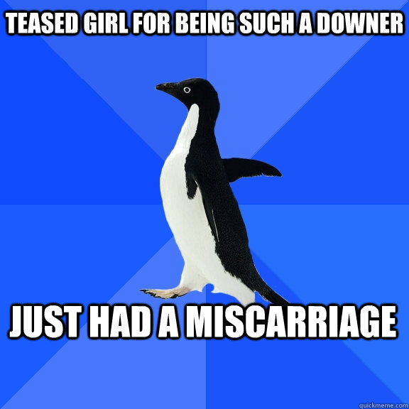 teased girl for being such a downer just had a miscarriage - Socially Awkward Penguin