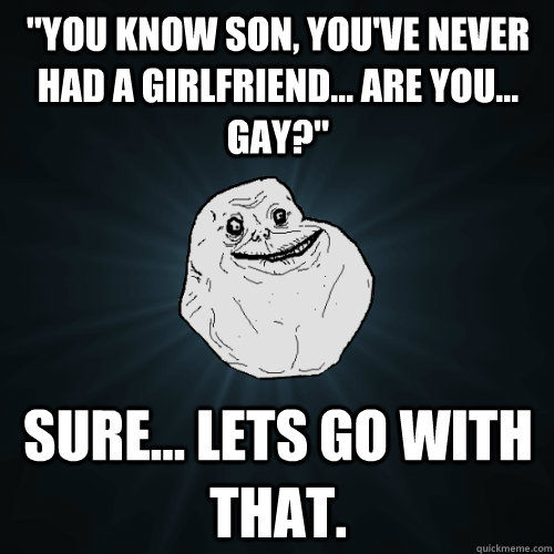 you know son youve never had a girlfriend are you g - Forever Alone