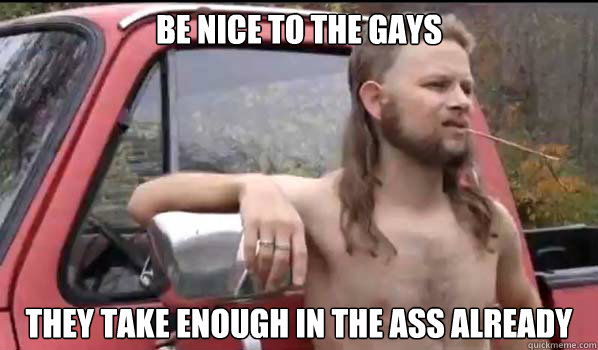 be nice to the gays they take enough in the ass already - Almost Politically Correct Redneck
