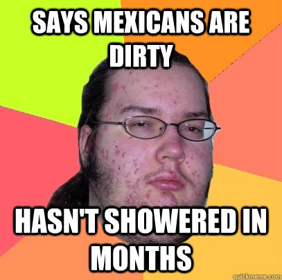 says mexicans are dirty hasnt showered in months - Butthurt Dweller