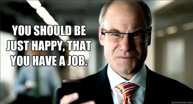 you should be just happy that you have a job - Condescending Boss