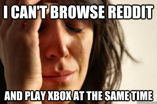 i cant browse reddit and play xbox at the same time - First World Problems