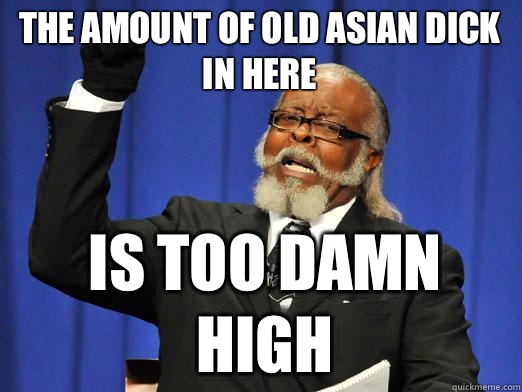 The amount of old Asian dick in here is too damn high - Too DAmn High