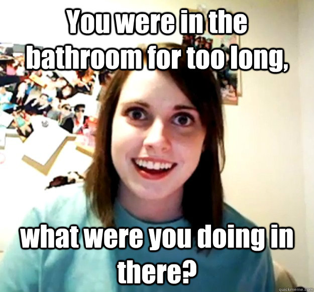 you were in the bathroom for too long what were you doing i - Overly Attached Girlfriend