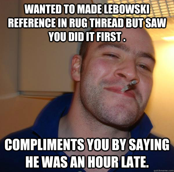 wanted to made lebowski reference in rug thread but saw you - Good Guy Greg
