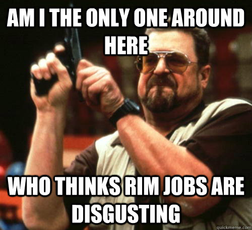 am i the only one around here who thinks rim jobs are disgus - Am I The Only One Around Here