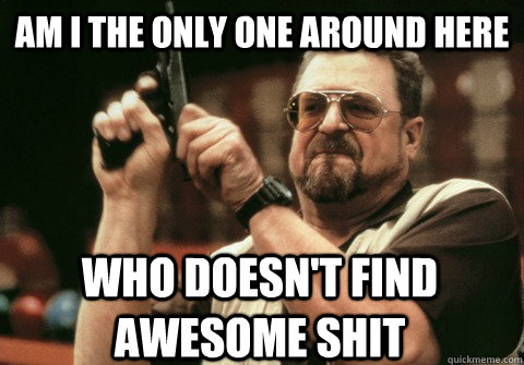 am i the only one around here who doesnt find awesome shit - Am I the only one
